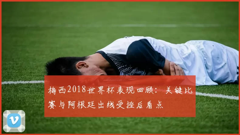 梅西2018世界杯表现回顾：关键比赛与阿根廷出线受挫后看点