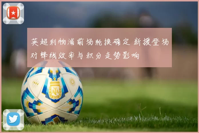 英超利物浦前场轮换确定 新援登场对锋线效率与积分走势影响