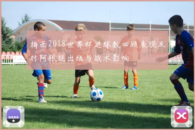 梅西2018世界杯进球数回顾表现及对阿根廷出线与战术影响