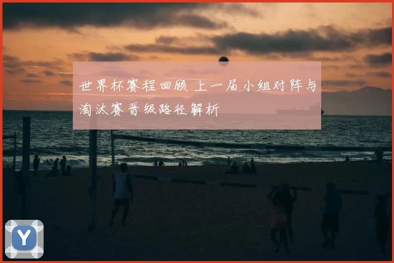世界杯赛程回顾 上一届小组对阵与淘汰赛晋级路径解析