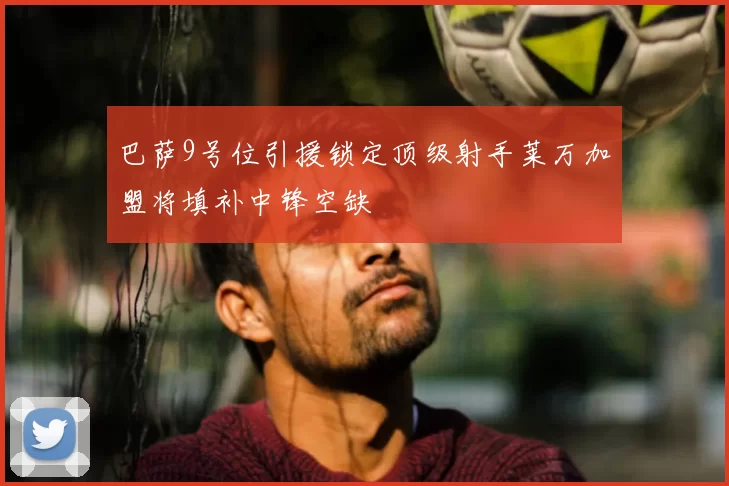 巴萨9号位引援锁定顶级射手莱万加盟将填补中锋空缺