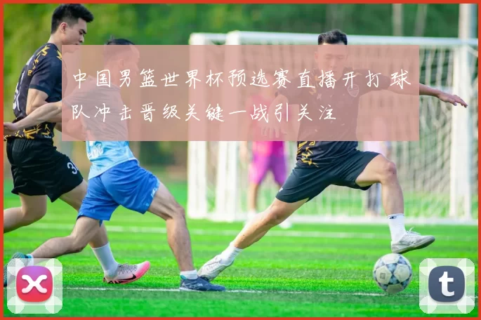 中国男篮世界杯预选赛直播开打 球队冲击晋级关键一战引关注