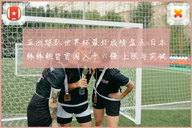 亚洲球队世界杯最好成绩盘点 日本韩韩朝皆曾闯入十六强 上限与突破受关注