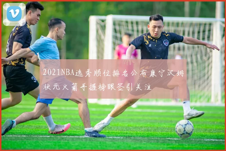 2021NBA选秀顺位排名公布康宁汉姆状元火箭手握榜眼签引关注