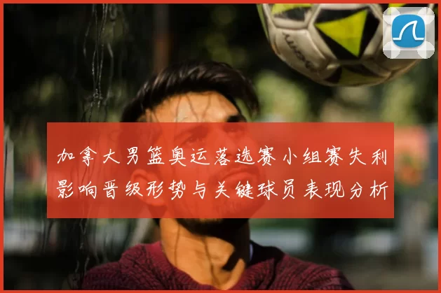 加拿大男篮奥运落选赛小组赛失利影响晋级形势与关键球员表现分析