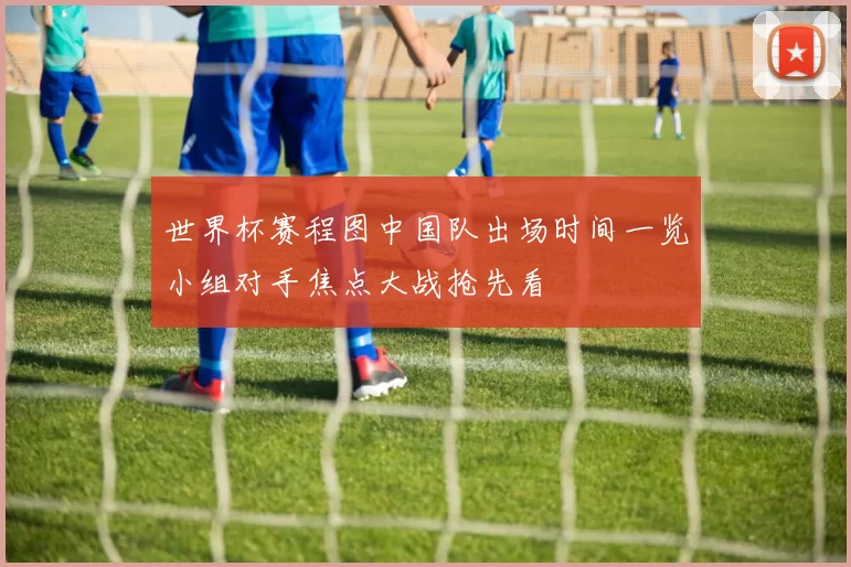 世界杯赛程图中国队出场时间一览小组对手焦点大战抢先看