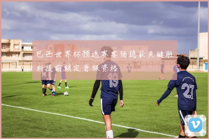 巴西世界杯预选赛客场稳获关键胜利提前锁定晋级资格