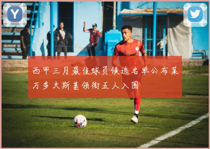 西甲三月最佳球员候选名单公布莱万多夫斯基领衔五人入围