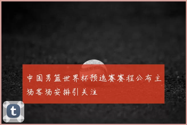 中国男篮世界杯预选赛赛程公布主场客场安排引关注