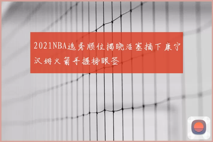 2021NBA选秀顺位揭晓活塞摘下康宁汉姆火箭手握榜眼签