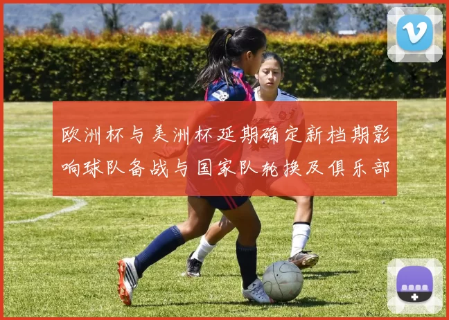 欧洲杯与美洲杯延期确定新档期影响球队备战与国家队轮换及俱乐部赛程冲突