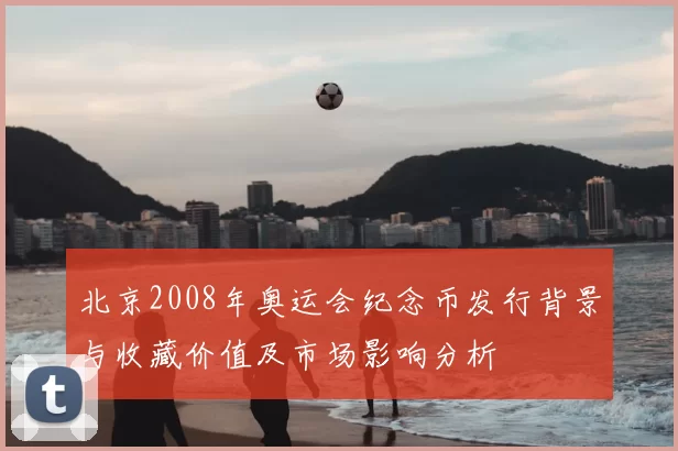 北京2008年奥运会纪念币发行背景与收藏价值及市场影响分析