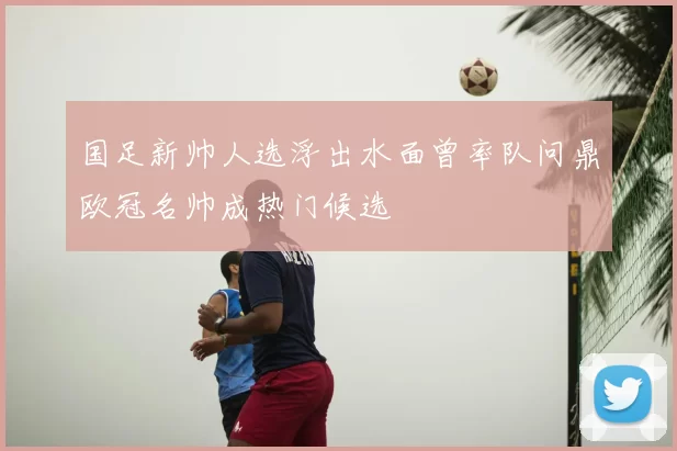 国足新帅人选浮出水面曾率队问鼎欧冠名帅成热门候选