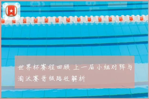 世界杯赛程回顾 上一届小组对阵与淘汰赛晋级路径解析