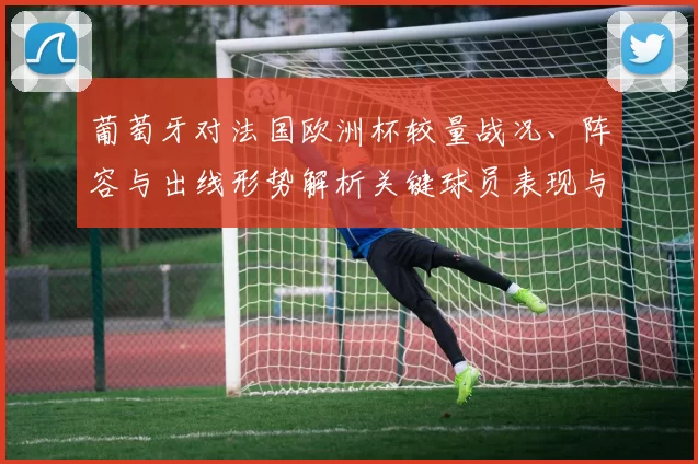 葡萄牙对法国欧洲杯较量战况、阵容与出线形势解析关键球员表现与赛后影响