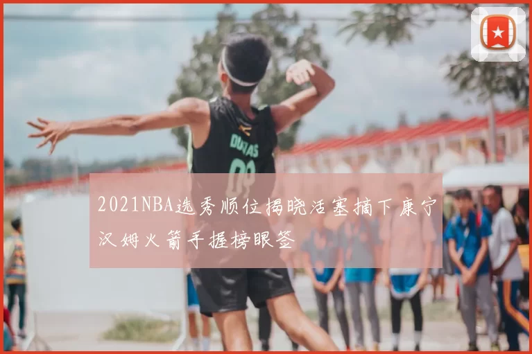 2021NBA选秀顺位揭晓活塞摘下康宁汉姆火箭手握榜眼签