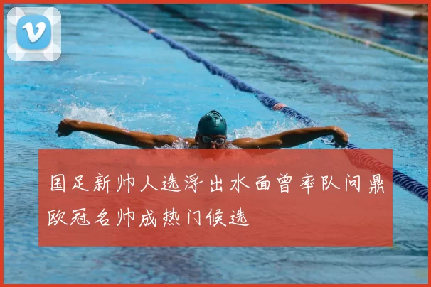 国足新帅人选浮出水面曾率队问鼎欧冠名帅成热门候选