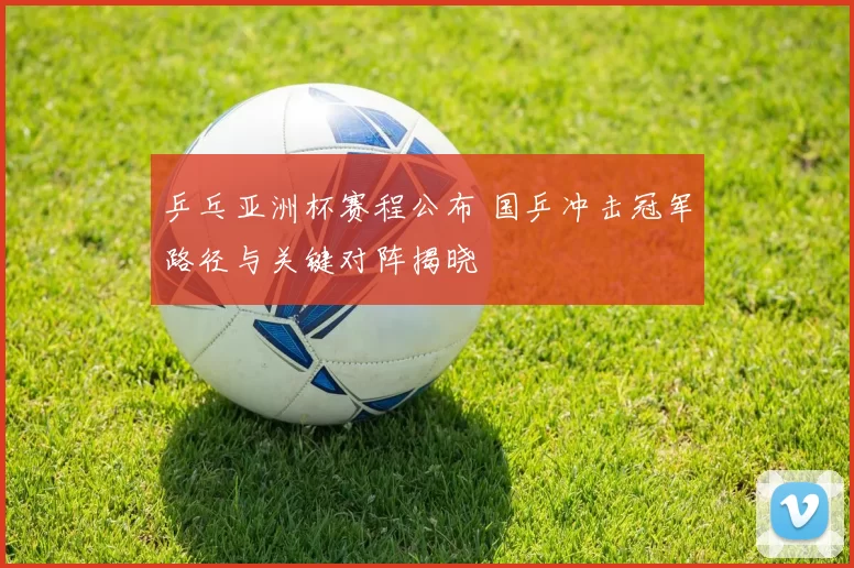 乒乓亚洲杯赛程公布 国乒冲击冠军路径与关键对阵揭晓