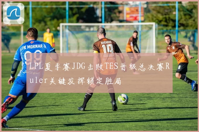 LPL夏季赛JDG击败TES晋级总决赛Ruler关键发挥锁定胜局